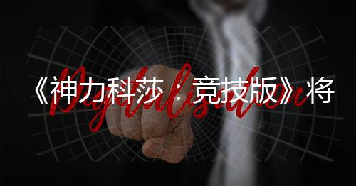 版脱离体验神莎抢先5月正式力科发行竞技将于