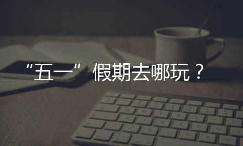 五玩大学去哪一园吧逛校 来假期
