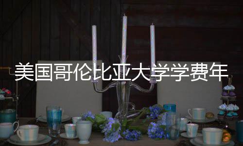 比亚学费年度大学趋势涨幅美国哥伦解析