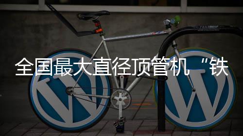 铁军顶管号全国最大直径在南发机京始