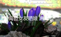 唐禹哲女友晒娃 唐禹哲二胎了吗？