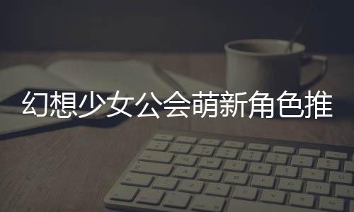 推荐幻想少女萌新公会攻略角色